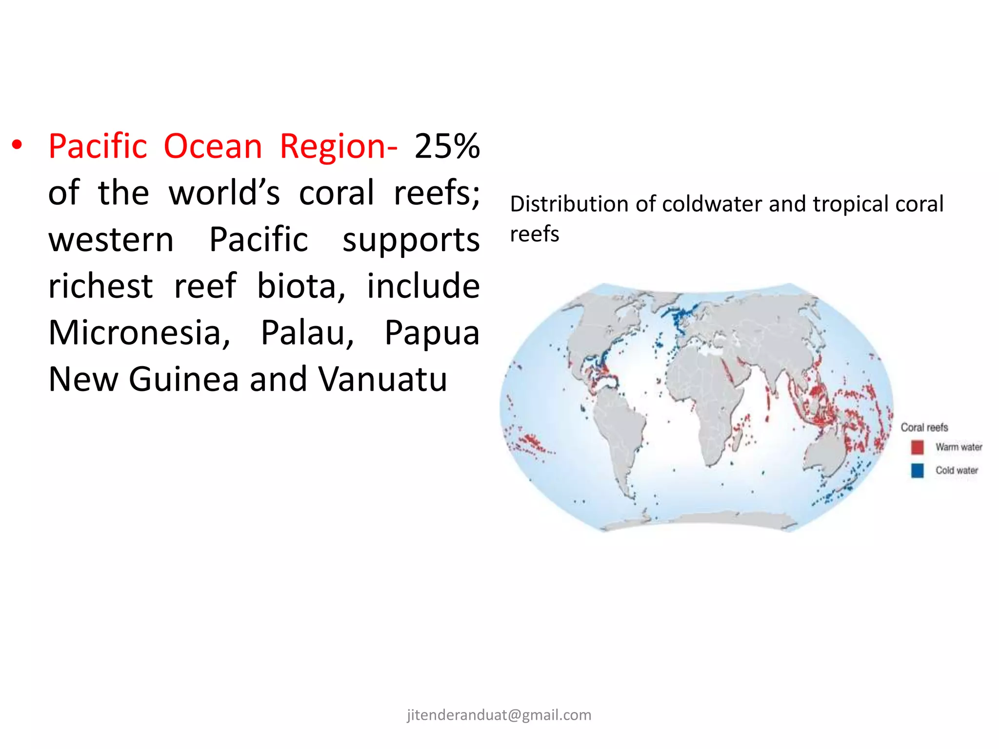• Pacific Ocean Region- 25%
of the world’s coral reefs;
western Pacific supports
richest reef biota, include
Micronesia, Palau, Papua
New Guinea and Vanuatu
Distribution of coldwater and tropical coral
reefs
jitenderanduat@gmail.com
 