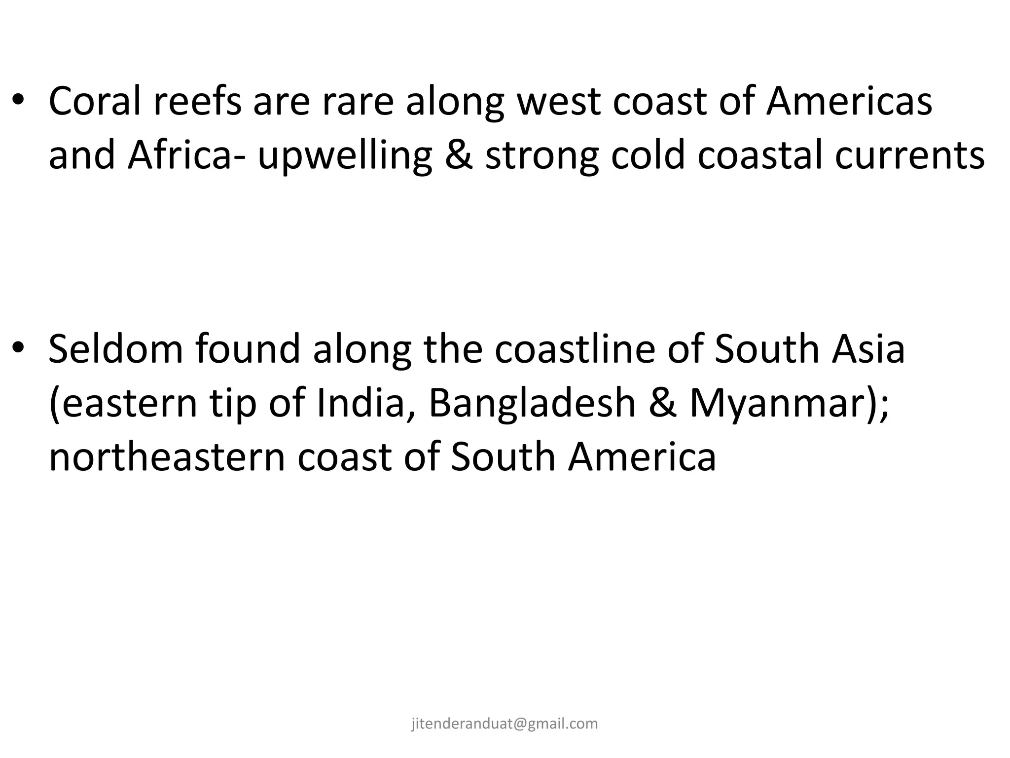 • Coral reefs are rare along west coast of Americas
and Africa- upwelling & strong cold coastal currents
• Seldom found along the coastline of South Asia
(eastern tip of India, Bangladesh & Myanmar);
northeastern coast of South America
jitenderanduat@gmail.com
 