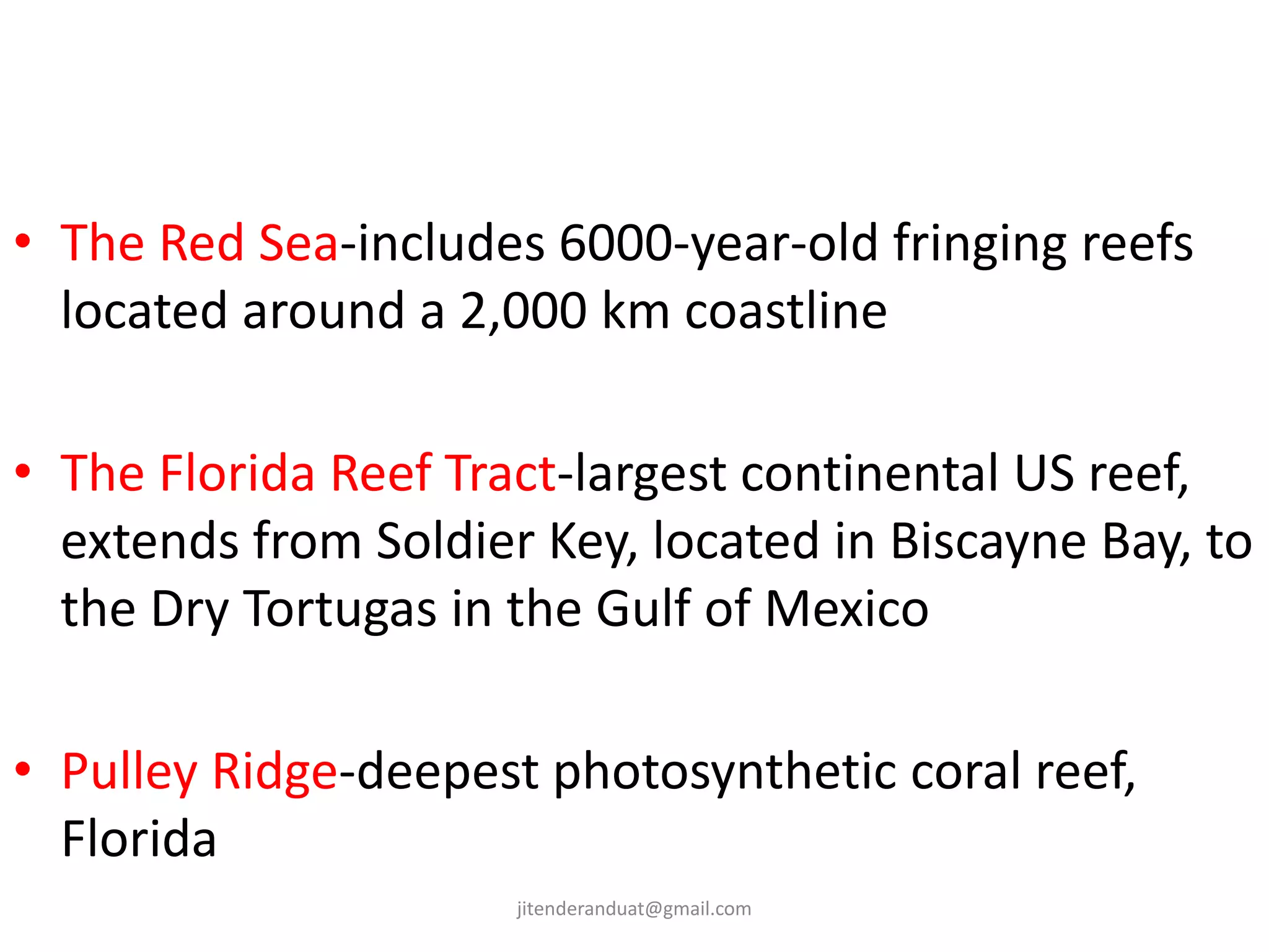• The Red Sea-includes 6000-year-old fringing reefs
located around a 2,000 km coastline
• The Florida Reef Tract-largest continental US reef,
extends from Soldier Key, located in Biscayne Bay, to
the Dry Tortugas in the Gulf of Mexico
• Pulley Ridge-deepest photosynthetic coral reef,
Florida
jitenderanduat@gmail.com
 
