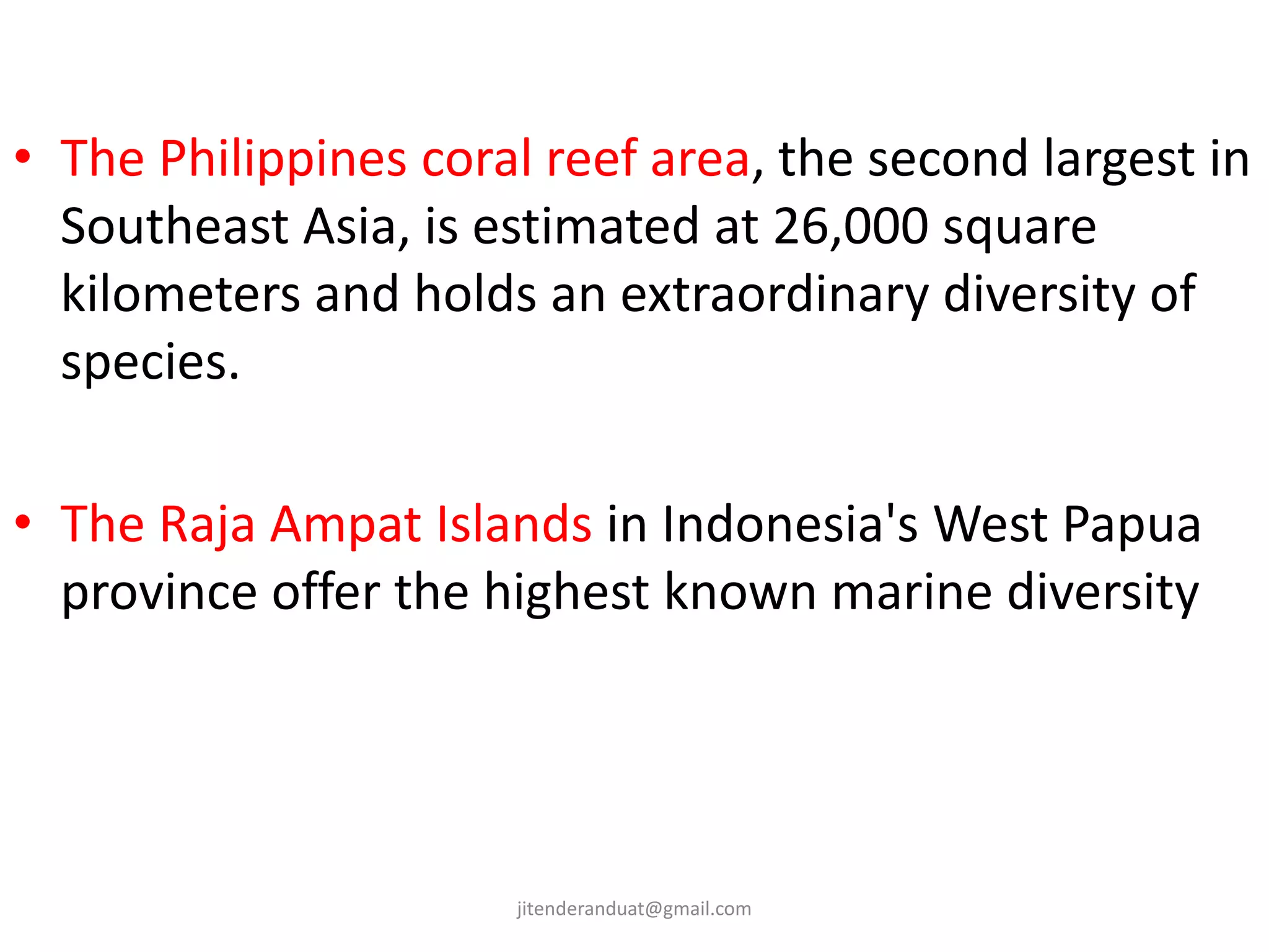 • The Philippines coral reef area, the second largest in
Southeast Asia, is estimated at 26,000 square
kilometers and holds an extraordinary diversity of
species.
• The Raja Ampat Islands in Indonesia's West Papua
province offer the highest known marine diversity
jitenderanduat@gmail.com
 
