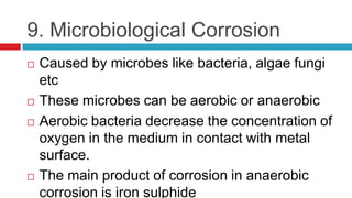 9. Microbiological Corrosion
 Caused by microbes like bacteria, algae fungi
etc
 These microbes can be aerobic or anaero...