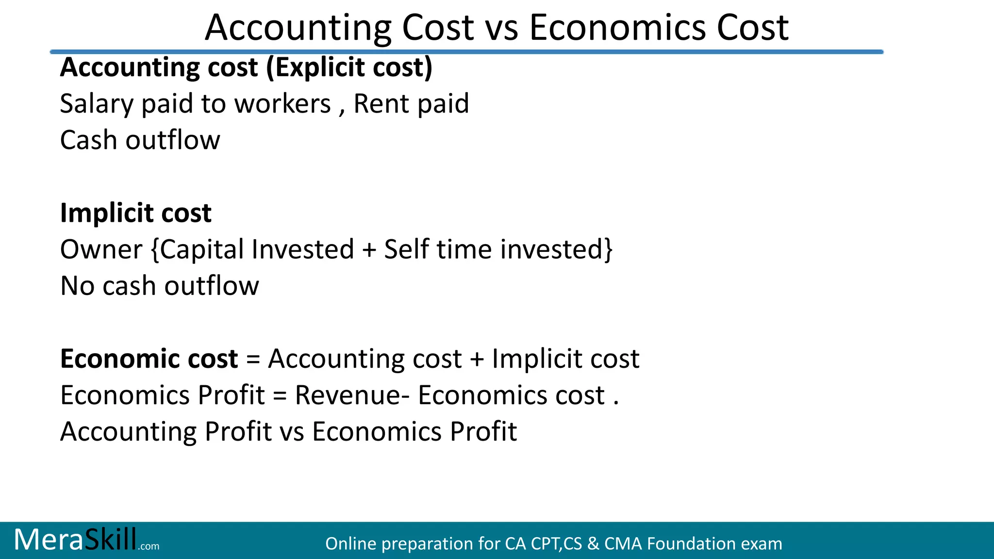 MeraSkill.com Online preparation for CA CPT,CS & CMA Foundation exam
Accounting Cost vs Economics Cost
Accounting cost (Explicit cost)
Salary paid to workers , Rent paid
Cash outflow
Implicit cost
Owner {Capital Invested + Self time invested}
No cash outflow
Economic cost = Accounting cost + Implicit cost
Economics Profit = Revenue- Economics cost .
Accounting Profit vs Economics Profit
 