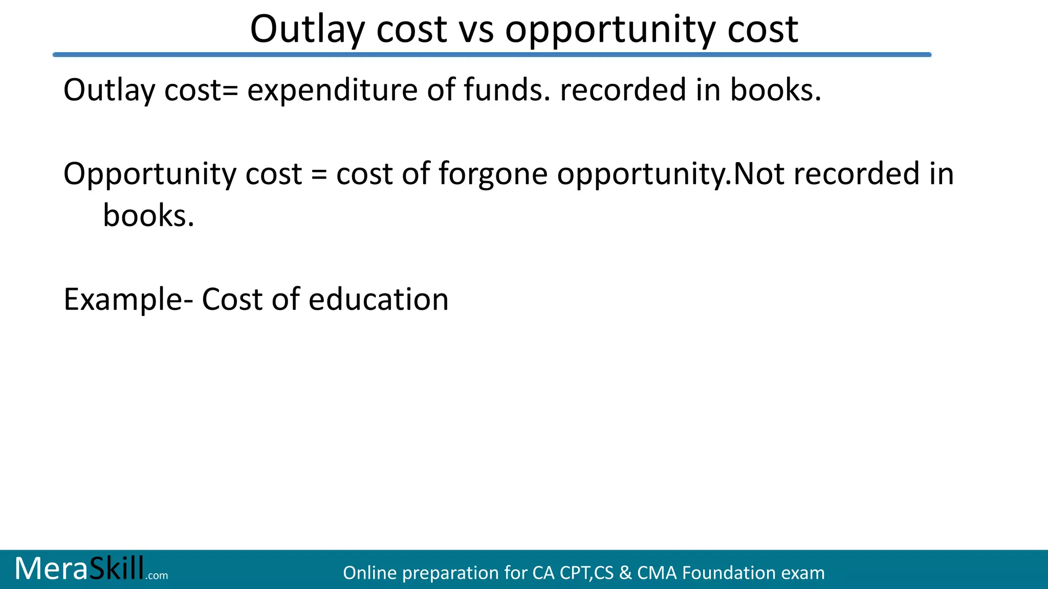 MeraSkill.com Online preparation for CA CPT,CS & CMA Foundation exam
Outlay cost vs opportunity cost
Outlay cost= expenditure of funds. recorded in books.
Opportunity cost = cost of forgone opportunity.Not recorded in
books.
Example- Cost of education
 