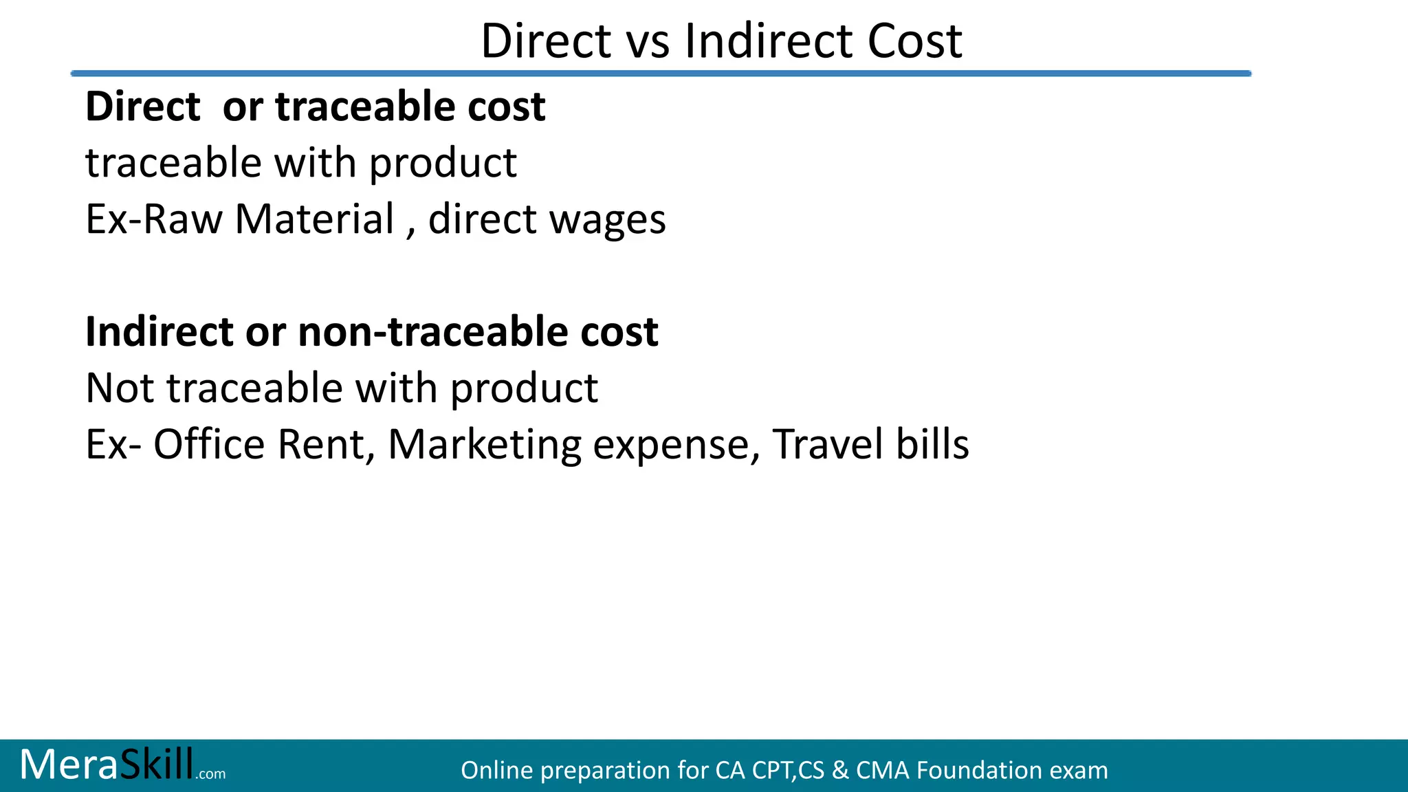 MeraSkill.com Online preparation for CA CPT,CS & CMA Foundation exam
Direct vs Indirect Cost
Direct or traceable cost
traceable with product
Ex-Raw Material , direct wages
Indirect or non-traceable cost
Not traceable with product
Ex- Office Rent, Marketing expense, Travel bills
 