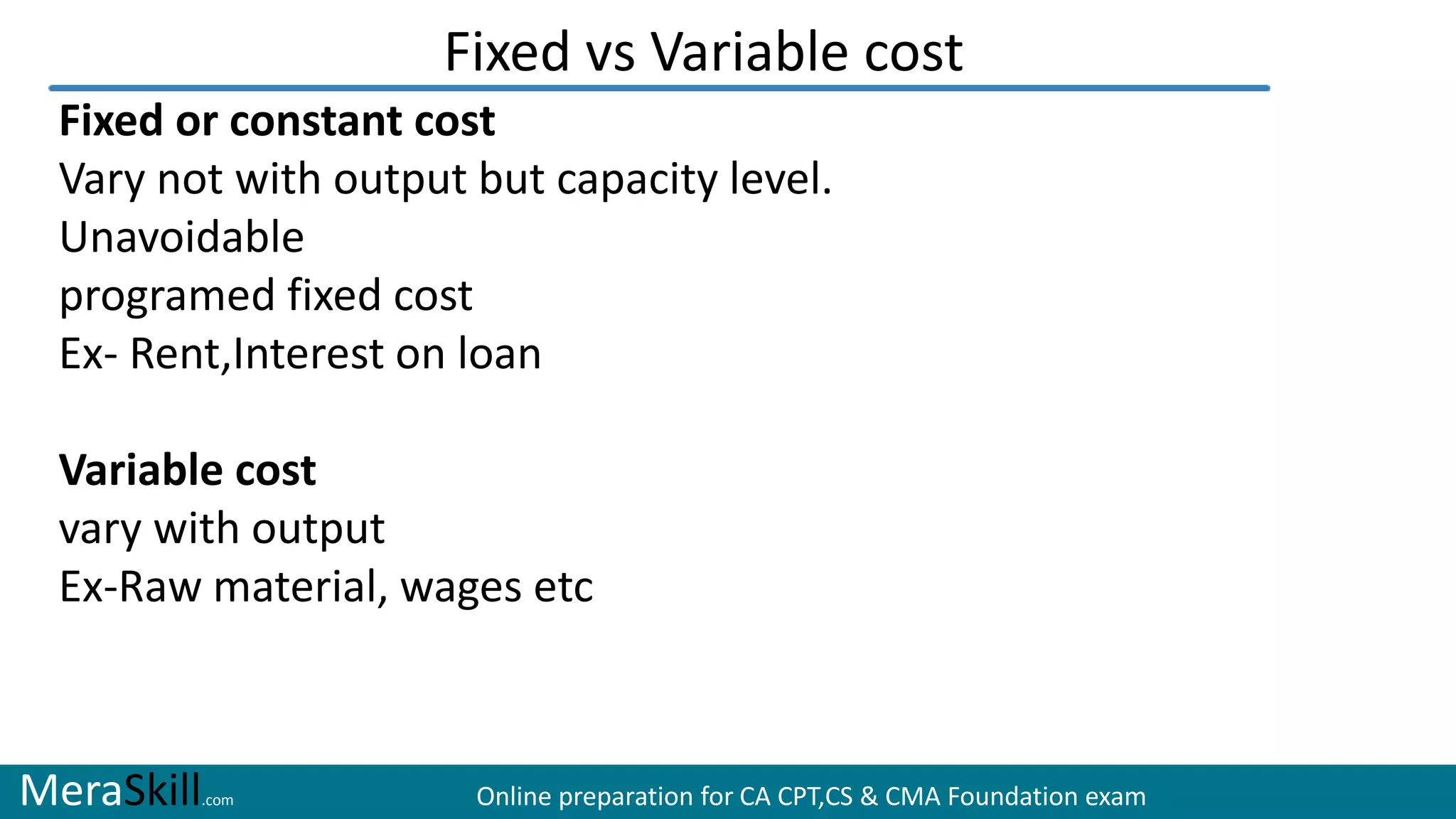 MeraSkill.com Online preparation for CA CPT,CS & CMA Foundation exam
Fixed vs Variable cost
Fixed or constant cost
Vary not with output but capacity level.
Unavoidable
programed fixed cost
Ex- Rent,Interest on loan
Variable cost
vary with output
Ex-Raw material, wages etc
 