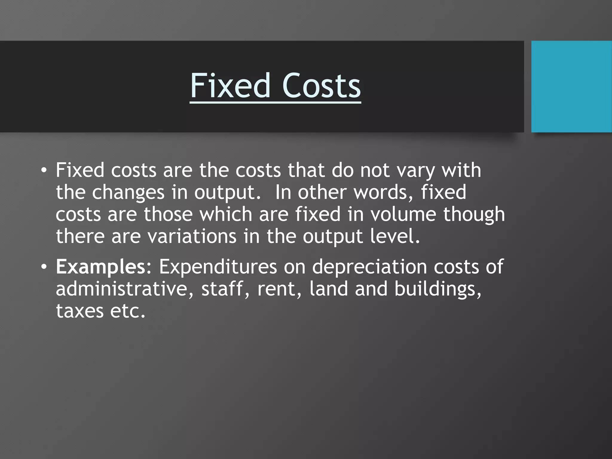 Fixed Costs
• Fixed costs are the costs that do not vary with
the changes in output. In other words, fixed
costs are those which are fixed in volume though
there are variations in the output level.
• Examples: Expenditures on depreciation costs of
administrative, staff, rent, land and buildings,
taxes etc.
 