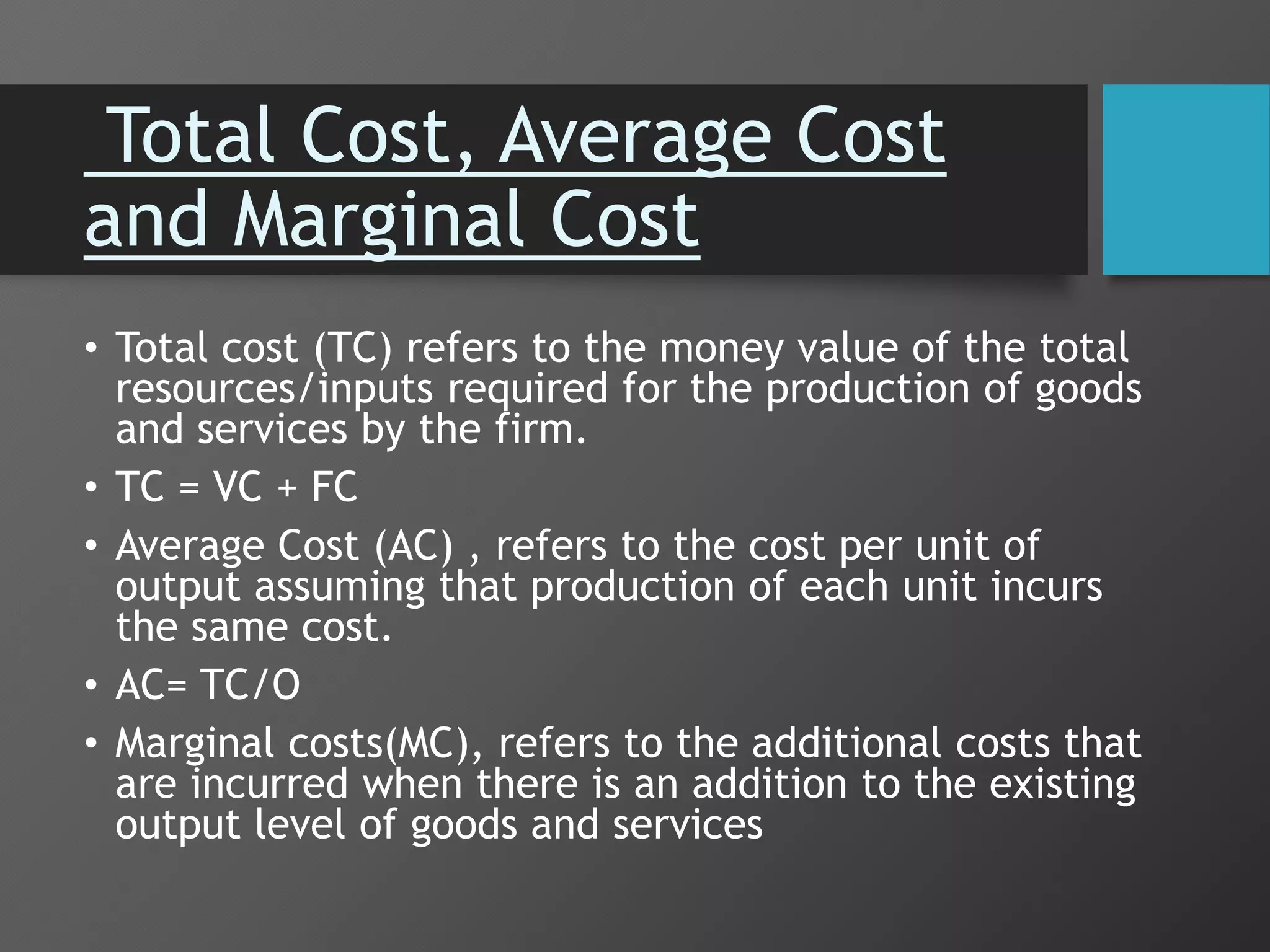 Total Cost, Average Cost
and Marginal Cost
• Total cost (TC) refers to the money value of the total
resources/inputs required for the production of goods
and services by the firm.
• TC = VC + FC
• Average Cost (AC) , refers to the cost per unit of
output assuming that production of each unit incurs
the same cost.
• AC= TC/O
• Marginal costs(MC), refers to the additional costs that
are incurred when there is an addition to the existing
output level of goods and services
 