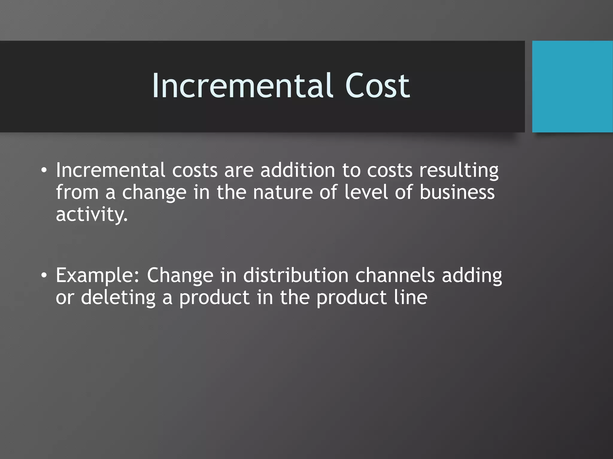 Incremental Cost
• Incremental costs are addition to costs resulting
from a change in the nature of level of business
activity.
• Example: Change in distribution channels adding
or deleting a product in the product line
 