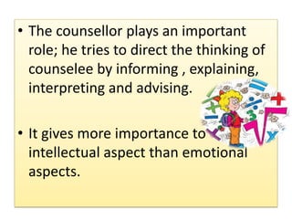 • The counsellor plays an important
role; he tries to direct the thinking of
counselee by informing , explaining,
interpreting and advising.
• It gives more importance to
intellectual aspect than emotional
aspects.
 