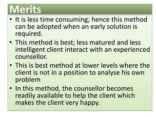 Merits
• It is less time consuming; hence this method
can be adopted when an early solution is
required.
• This method is best; less matured and less
intelligent client interact with an experienced
counsellor.
• This is best method at lower levels where the
client is not in a position to analyse his own
problem
• In this method, the counsellor becomes
readily available to help the client which
makes the client very happy.
 