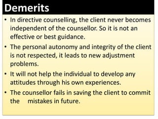 Demerits
• In directive counselling, the client never becomes
independent of the counsellor. So it is not an
effective or best guidance.
• The personal autonomy and integrity of the client
is not respected, it leads to new adjustment
problems.
• It will not help the individual to develop any
attitudes through his own experiences.
• The counsellor fails in saving the client to commit
the mistakes in future.
 