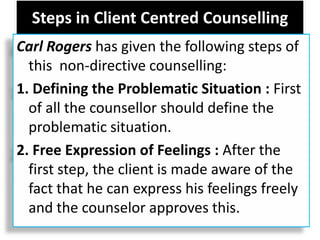 Steps in Client Centred Counselling
Carl Rogers has given the following steps of
this non-directive counselling:
1. Defining the Problematic Situation : First
of all the counsellor should define the
problematic situation.
2. Free Expression of Feelings : After the
first step, the client is made aware of the
fact that he can express his feelings freely
and the counselor approves this.
 