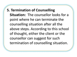 5. Termination of Counselling
Situation: The counsellor looks for a
point where he can terminate the
counselling situation after all the
above steps. According to this school
of thought, either the client or the
counsellor can suggest for such
termination of counselling situation.
 