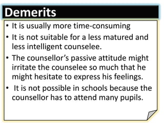 Demerits
• It is usually more time-consuming
• It is not suitable for a less matured and
less intelligent counselee.
• The counsellor’s passive attitude might
irritate the counselee so much that he
might hesitate to express his feelings.
• It is not possible in schools because the
counsellor has to attend many pupils.
 