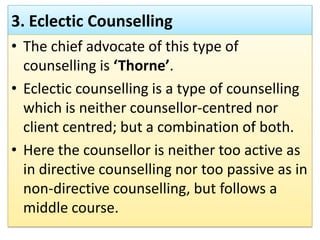 3. Eclectic Counselling
• The chief advocate of this type of
counselling is ‘Thorne’.
• Eclectic counselling is a type of counselling
which is neither counsellor-centred nor
client centred; but a combination of both.
• Here the counsellor is neither too active as
in directive counselling nor too passive as in
non-directive counselling, but follows a
middle course.
 
