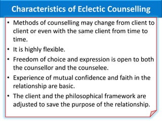 Characteristics of Eclectic Counselling
• Methods of counselling may change from client to
client or even with the same client from time to
time.
• It is highly flexible.
• Freedom of choice and expression is open to both
the counsellor and the counselee.
• Experience of mutual confidence and faith in the
relationship are basic.
• The client and the philosophical framework are
adjusted to save the purpose of the relationship.
 