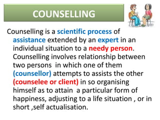 COUNSELLING
Counselling is a scientific process of
assistance extended by an expert in an
individual situation to a needy person.
Counselling involves relationship between
two persons in which one of them
(counsellor) attempts to assists the other
(counselee or client) in so organising
himself as to attain a particular form of
happiness, adjusting to a life situation , or in
short ,self actualisation.
 