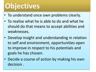 Objectives
• To understand once own problems clearly.
• To realise what he is able to do and what he
should do that means to accept abilities and
weaknesses.
• Develop insight and understanding in relation
to self and environment, opportunities open
to improve in respect to his potentials and
goals he has chosen.
• Decide a course of action by making his own
decision .
 