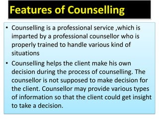 Features of Counselling
• Counselling is a professional service ,which is
imparted by a professional counsellor who is
properly trained to handle various kind of
situations
• Counselling helps the client make his own
decision during the process of counselling. The
counsellor is not supposed to make decision for
the client. Counsellor may provide various types
of information so that the client could get insight
to take a decision.
 