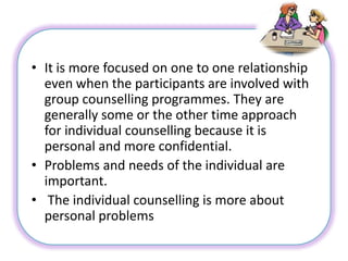 • It is more focused on one to one relationship
even when the participants are involved with
group counselling programmes. They are
generally some or the other time approach
for individual counselling because it is
personal and more confidential.
• Problems and needs of the individual are
important.
• The individual counselling is more about
personal problems
 