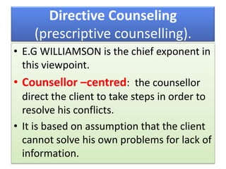 Directive Counseling
(prescriptive counselling).
• E.G WILLIAMSON is the chief exponent in
this viewpoint.
• Counsellor –centred: the counsellor
direct the client to take steps in order to
resolve his conflicts.
• It is based on assumption that the client
cannot solve his own problems for lack of
information.
 