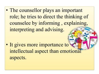 • The counsellor plays an important
role; he tries to direct the thinking of
counselee by informing , explaining,
interpreting and advising.
• It gives more importance to
intellectual aspect than emotional
aspects.
 