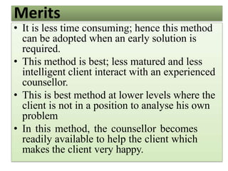 Merits
• It is less time consuming; hence this method
can be adopted when an early solution is
required.
• This method is best; less matured and less
intelligent client interact with an experienced
counsellor.
• This is best method at lower levels where the
client is not in a position to analyse his own
problem
• In this method, the counsellor becomes
readily available to help the client which
makes the client very happy.
 