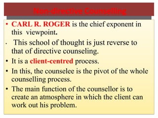 Non-directive Counselling
• CARL R. ROGER is the chief exponent in
this viewpoint.
• This school of thought is just reverse to
that of directive counseling.
• It is a client-centred process.
• In this, the counselee is the pivot of the whole
counselling process.
• The main function of the counsellor is to
create an atmosphere in which the client can
work out his problem.
 