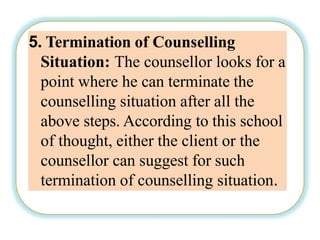 5. Termination of Counselling
Situation: The counsellor looks for a
point where he can terminate the
counselling situation after all the
above steps. According to this school
of thought, either the client or the
counsellor can suggest for such
termination of counselling situation.
 