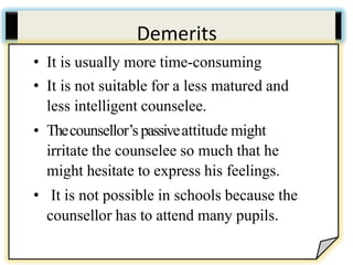Demerits
• It is usually more time-consuming
• It is not suitable for a less matured and less
intelligent counselee.
• Thecounsellor’s passiveattitude might irritate the
counselee so much that he might hesitate to
express his feelings.
• It is not possible in schools because the
counsellor has to attend many pupils.
• It is usually more time-consuming
• It is not suitable for a less matured and
less intelligent counselee.
• Thecounsellor’s passiveattitude might
irritate the counselee so much that he
might hesitate to express his feelings.
• It is not possible in schools because the
counsellor has to attend many pupils.
 