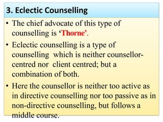 3. Eclectic Counselling
• The chief advocate of this type of
counselling is ‘Thorne’.
• Eclectic counselling is a type of
counselling which is neither counsellor-
centred nor client centred; but a
combination of both.
• Here the counsellor is neither too active as
in directive counselling nor too passive as in
non-directive counselling, but follows a
middle course.
 