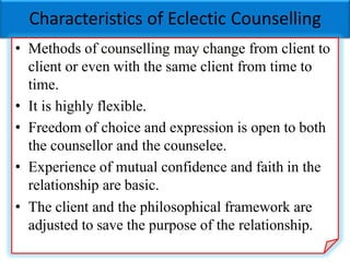 Characteristics of Eclectic Counselling
• Methods of counselling may change from client to
client or even with the same client from time to
time.
• It is highly flexible.
• Freedom of choice and expression is open to both
the counsellor and the counselee.
• Experience of mutual confidence and faith in the
relationship are basic.
• The client and the philosophical framework are
adjusted to save the purpose of the relationship.
 