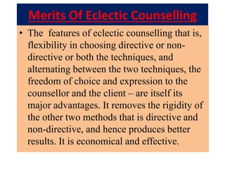 Merits Of Eclectic Counselling
• The features of eclectic counselling that is,
flexibility in choosing directive or non-
directive or both the techniques, and
alternating between the two techniques, the
freedom of choice and expression to the
counsellor and the client – are itself its
major advantages. It removes the rigidity of
the other two methods that is directive and
non-directive, and hence produces better
results. It is economical and effective.
 