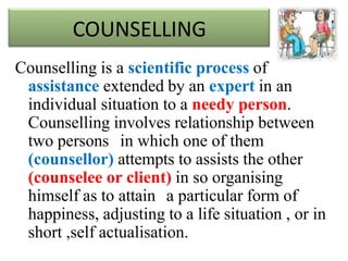 COUNSELLING
Counselling is a scientific process of
assistance extended by an expert in an
individual situation to a needy person.
Counselling involves relationship between
two persons in which one of them
(counsellor) attempts to assists the other
(counselee or client) in so organising
himself as to attain a particular form of
happiness, adjusting to a life situation , or in
short ,self actualisation.
 