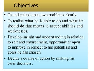 Objectives
• To understand once own problems clearly.
• To realise what he is able to do and what he
should do that means to accept abilities and
weaknesses.
• Develop insight and understanding in relation
to self and environment, opportunities open
to improve in respect to his potentials and
goals he has chosen.
• Decide a course of action by making his
own decision .
 