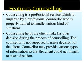 Features Counselling
• Counselling is a professional service,which is
imparted by a professional counsellor who is
properly trained to handle various kind of
situations
• Counselling helps the client make his own
decision during the process of counselling. The
counsellor is not supposed to make decision for
the client. Counsellor may provide various types
of information so that the client could get insight
to take a decision.
 