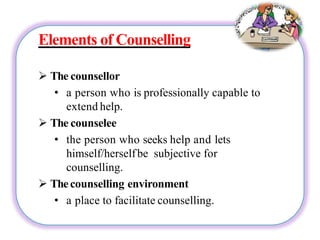 Elements of Counselling
 The counsellor
• a person who is professionally capable to
extend help.
 The counselee
• the person who seeks help and lets
himself/herselfbe subjective for
counselling.
 Thecounselling environment
• a place to facilitate counselling.
 