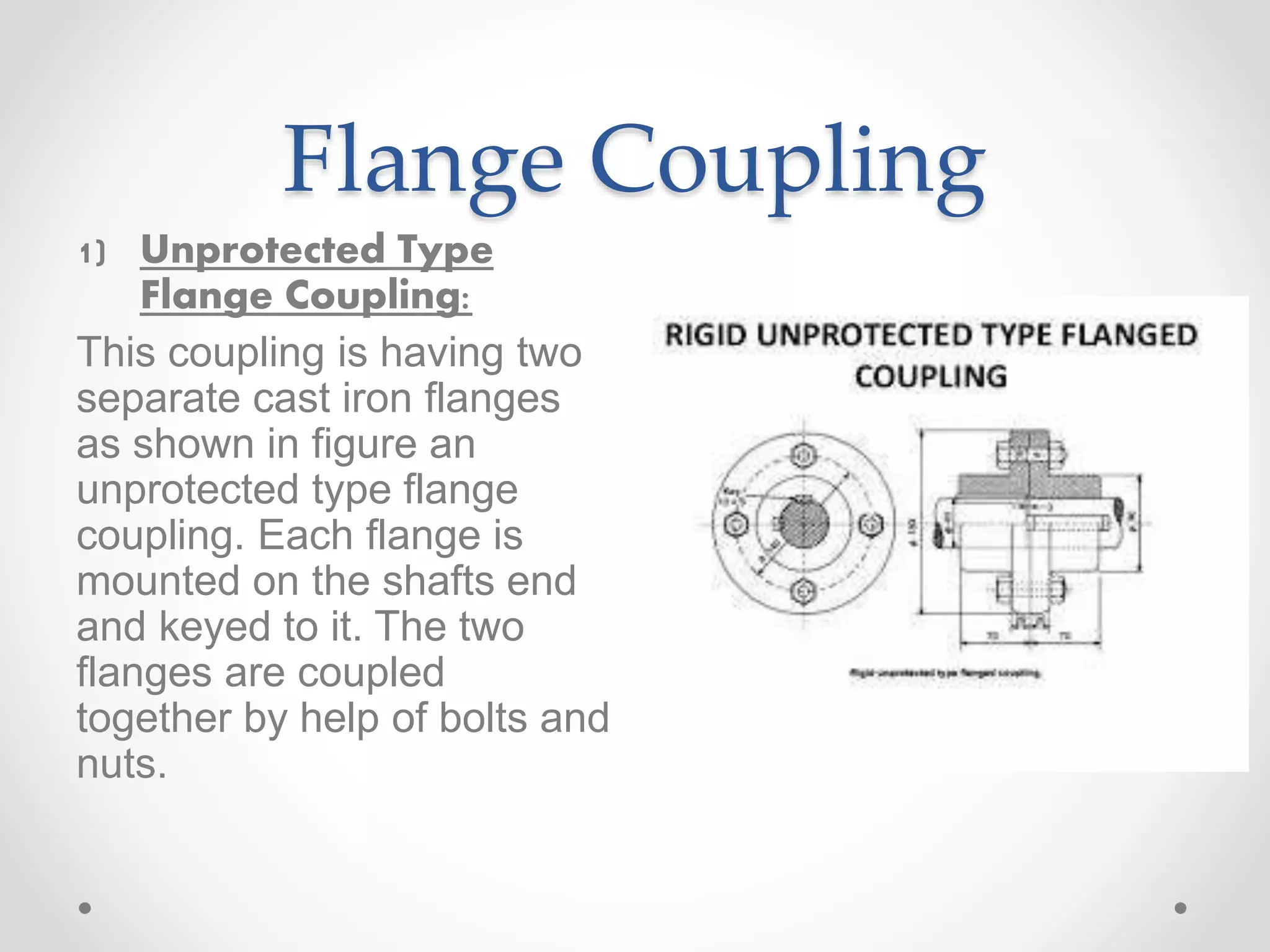 Flange Coupling
1) Unprotected Type
Flange Coupling:
This coupling is having two
separate cast iron flanges
as shown in figure an
unprotected type flange
coupling. Each flange is
mounted on the shafts end
and keyed to it. The two
flanges are coupled
together by help of bolts and
nuts.
 