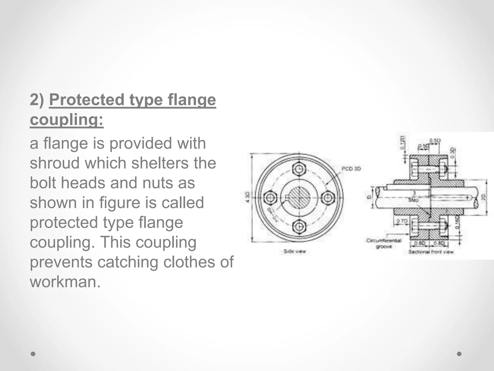 2) Protected type flange
coupling:
a flange is provided with
shroud which shelters the
bolt heads and nuts as
shown in figure is called
protected type flange
coupling. This coupling
prevents catching clothes of
workman.
 
