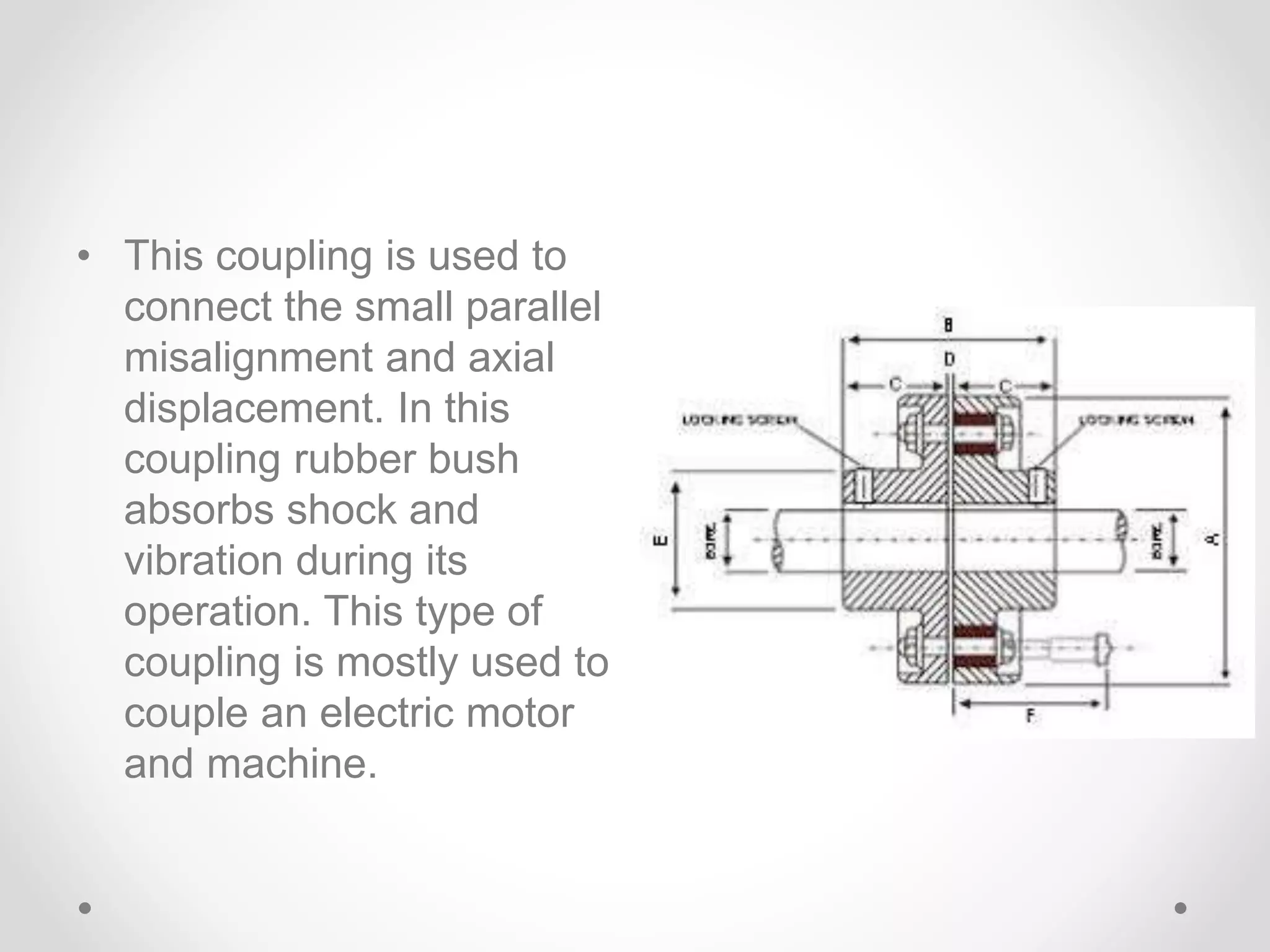 • This coupling is used to
connect the small parallel
misalignment and axial
displacement. In this
coupling rubber bush
absorbs shock and
vibration during its
operation. This type of
coupling is mostly used to
couple an electric motor
and machine.
 