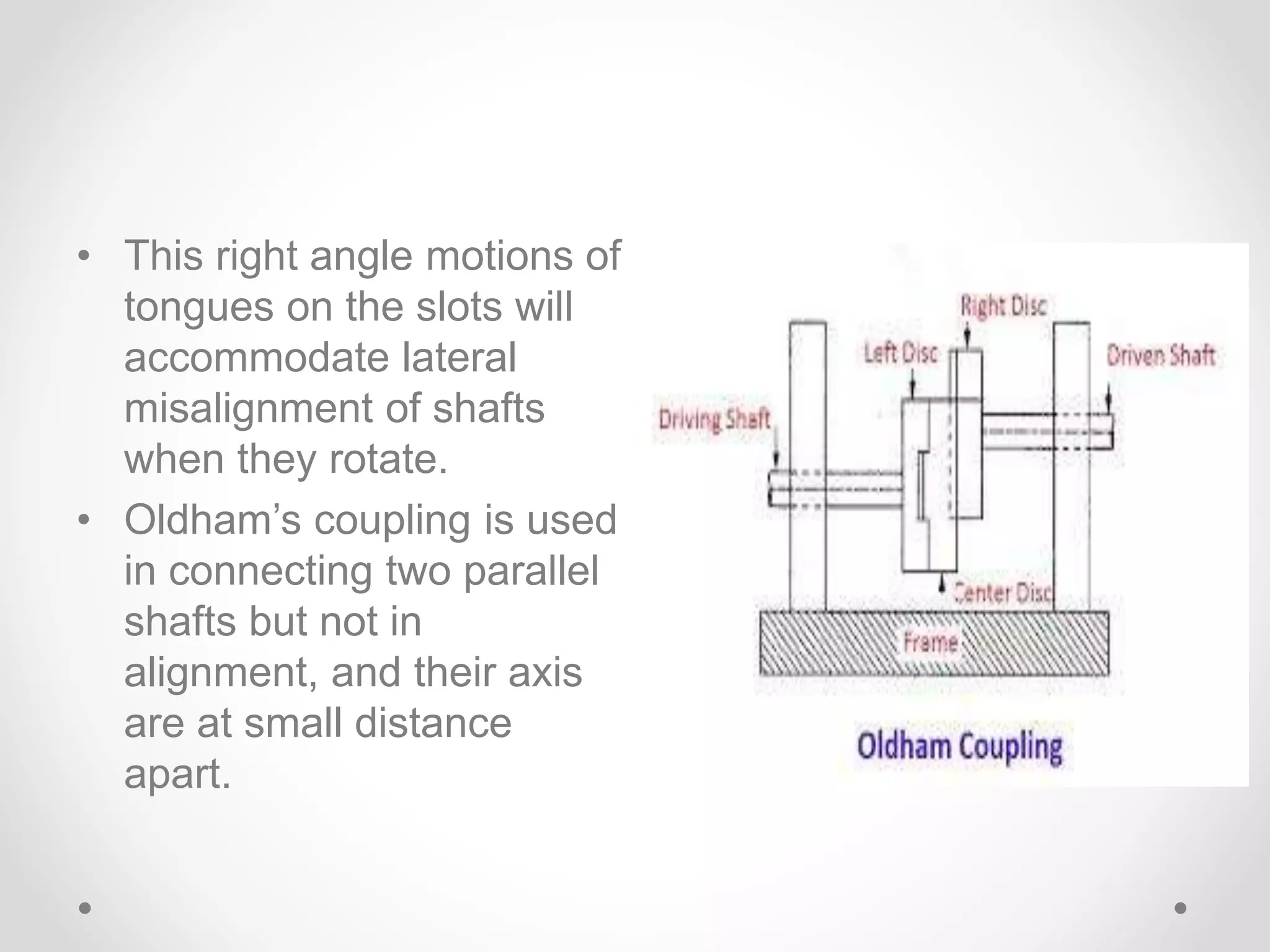 • This right angle motions of
tongues on the slots will
accommodate lateral
misalignment of shafts
when they rotate.
• Oldham’s coupling is used
in connecting two parallel
shafts but not in
alignment, and their axis
are at small distance
apart.
 