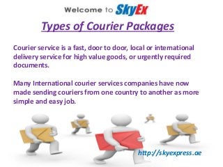 Types of Courier Packages
Courier service is a fast, door to door, local or international
delivery service for high value goods, or urgently required
documents.
Many International courier services companies have now
made sending couriers from one country to another as more
simple and easy job.
http://skyexpress.ae
 