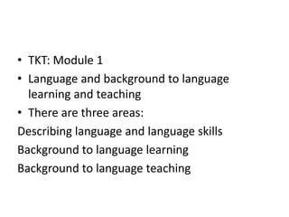 • TKT: Module 1
• Language and background to language
learning and teaching
• There are three areas:
Describing language and language skills
Background to language learning
Background to language teaching
 