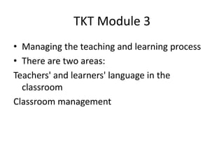 TKT Module 3
• Managing the teaching and learning process
• There are two areas:
Teachers' and learners' language in the
classroom
Classroom management
 