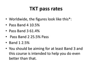 TKT pass rates
• Worldwide, the figures look like this*:
• Pass Band 4 10.5%
• Pass Band 3 61.4%
• Pass Band 2 25.5% Pass
• Band 1 2.5%
• You should be aiming for at least Band 3 and
this course is intended to help you do even
better than that.
 