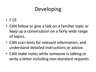 Developing
• F CE
• CAN follow or give a talk on a familiar topic or
keep up a conversation on a fairly wide range
of topics.
• CAN scan texts for relevant information, and
understand detailed instructions or advice.
• CAN make notes while someone is talking or
write a letter including non-standard requests.
 