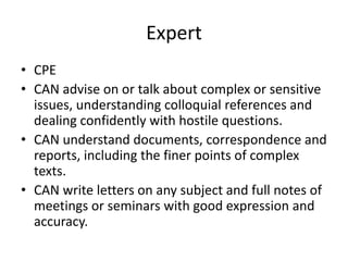 Expert
• CPE
• CAN advise on or talk about complex or sensitive
issues, understanding colloquial references and
dealing confidently with hostile questions.
• CAN understand documents, correspondence and
reports, including the finer points of complex
texts.
• CAN write letters on any subject and full notes of
meetings or seminars with good expression and
accuracy.
 