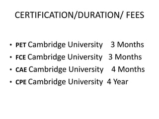 CERTIFICATION/DURATION/ FEES
• PET Cambridge University 3 Months
• FCE Cambridge University 3 Months
• CAE Cambridge University 4 Months
• CPE Cambridge University 4 Year
 