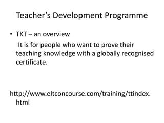 Teacher’s Development Programme
• TKT – an overview
It is for people who want to prove their
teaching knowledge with a globally recognised
certificate.
http://www.eltconcourse.com/training/ttindex.
html
 