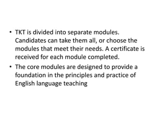 • TKT is divided into separate modules.
Candidates can take them all, or choose the
modules that meet their needs. A certificate is
received for each module completed.
• The core modules are designed to provide a
foundation in the principles and practice of
English language teaching
 